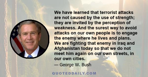 We have learned that terrorist attacks are not caused by the use of strength; they are invited by the perception of weakness. And the surest way to avoid attacks on our own people is to engage the enemy where he lives