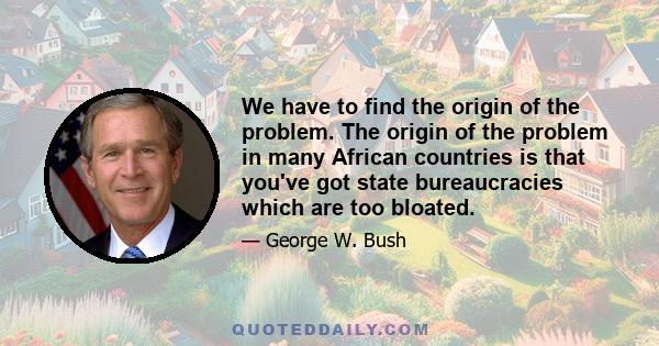 We have to find the origin of the problem. The origin of the problem in many African countries is that you've got state bureaucracies which are too bloated.