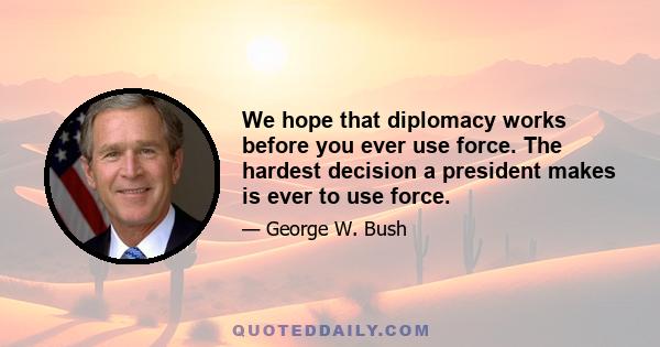 We hope that diplomacy works before you ever use force. The hardest decision a president makes is ever to use force.