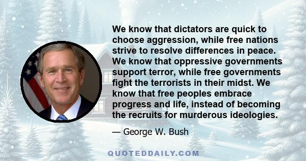 We know that dictators are quick to choose aggression, while free nations strive to resolve differences in peace. We know that oppressive governments support terror, while free governments fight the terrorists in their