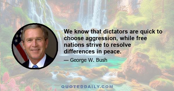 We know that dictators are quick to choose aggression, while free nations strive to resolve differences in peace.