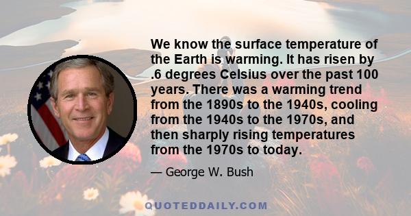 We know the surface temperature of the Earth is warming. It has risen by .6 degrees Celsius over the past 100 years. There was a warming trend from the 1890s to the 1940s, cooling from the 1940s to the 1970s, and then