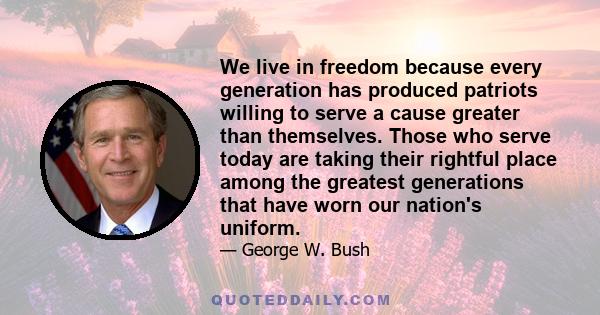 We live in freedom because every generation has produced patriots willing to serve a cause greater than themselves. Those who serve today are taking their rightful place among the greatest generations that have worn our 