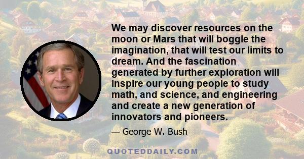 We may discover resources on the moon or Mars that will boggle the imagination, that will test our limits to dream. And the fascination generated by further exploration will inspire our young people to study math, and