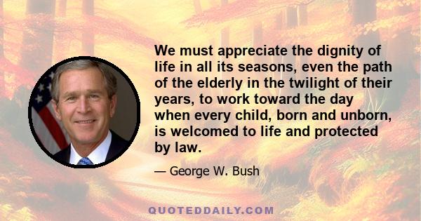 We must appreciate the dignity of life in all its seasons, even the path of the elderly in the twilight of their years, to work toward the day when every child, born and unborn, is welcomed to life and protected by law.