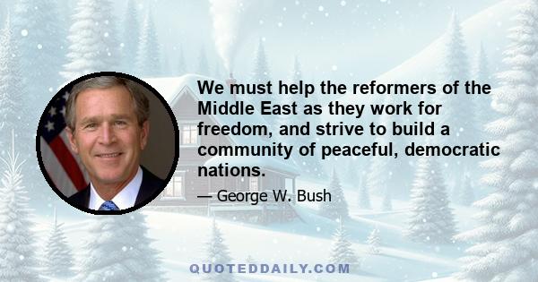 We must help the reformers of the Middle East as they work for freedom, and strive to build a community of peaceful, democratic nations.