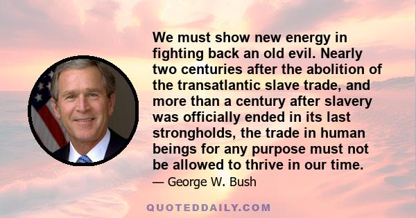 We must show new energy in fighting back an old evil. Nearly two centuries after the abolition of the transatlantic slave trade, and more than a century after slavery was officially ended in its last strongholds, the