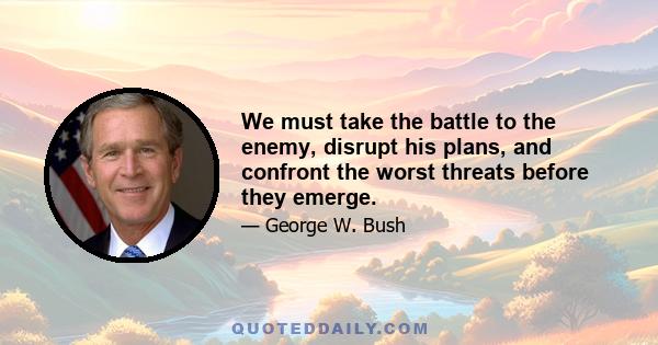 We must take the battle to the enemy, disrupt his plans, and confront the worst threats before they emerge.