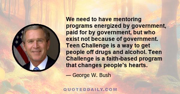 We need to have mentoring programs energized by government, paid for by government, but who exist not because of government. Teen Challenge is a way to get people off drugs and alcohol. Teen Challenge is a faith-based