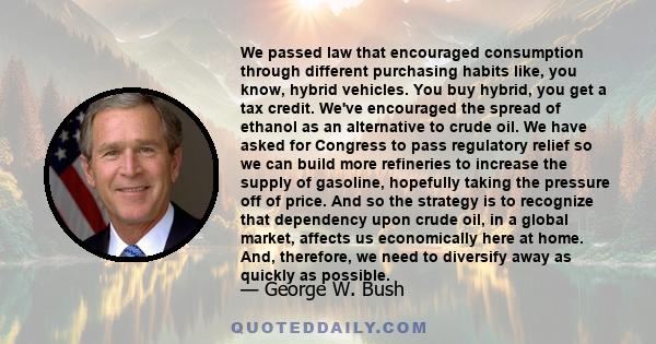 We passed law that encouraged consumption through different purchasing habits like, you know, hybrid vehicles. You buy hybrid, you get a tax credit. We've encouraged the spread of ethanol as an alternative to crude oil. 