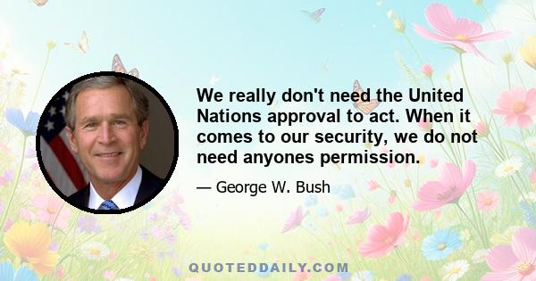 We really don't need the United Nations approval to act. When it comes to our security, we do not need anyones permission.