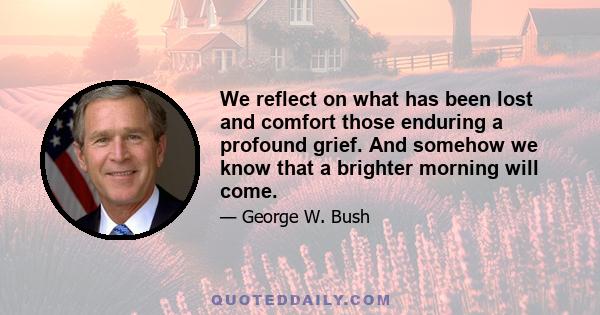 We reflect on what has been lost and comfort those enduring a profound grief. And somehow we know that a brighter morning will come.