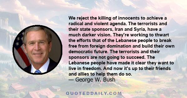 We reject the killing of innocents to achieve a radical and violent agenda. The terrorists and their state sponsors, Iran and Syria, have a much darker vision. They're working to thwart the efforts that of the Lebanese