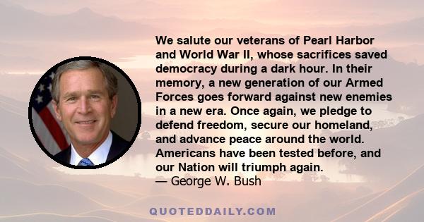 We salute our veterans of Pearl Harbor and World War II, whose sacrifices saved democracy during a dark hour. In their memory, a new generation of our Armed Forces goes forward against new enemies in a new era. Once