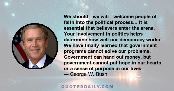 We should - we will - welcome people of faith into the political process... It is essential that believers enter the arena. Your involvement in politics helps determine how well our democracy works. We have finally