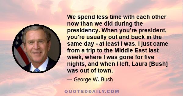 We spend less time with each other now than we did during the presidency. When you're president, you're usually out and back in the same day - at least I was. I just came from a trip to the Middle East last week, where