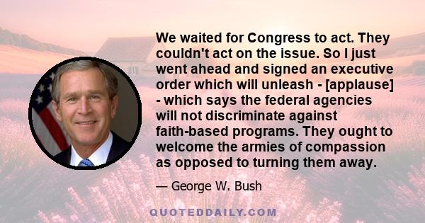 We waited for Congress to act. They couldn't act on the issue. So I just went ahead and signed an executive order which will unleash - [applause] - which says the federal agencies will not discriminate against