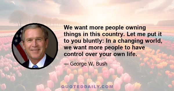 We want more people owning things in this country. Let me put it to you bluntly: In a changing world, we want more people to have control over your own life.