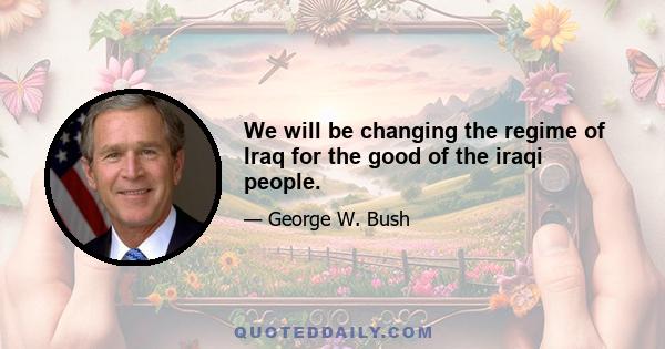 We will be changing the regime of Iraq for the good of the iraqi people.