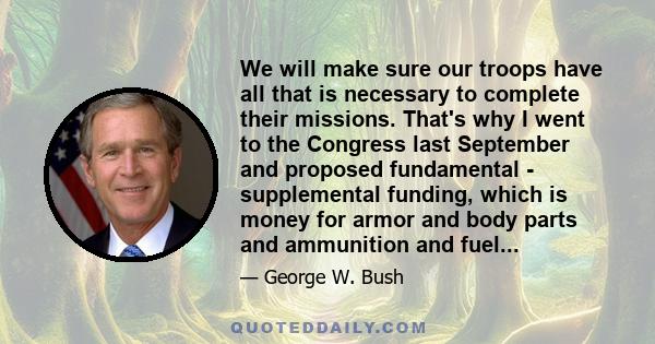 We will make sure our troops have all that is necessary to complete their missions. That's why I went to the Congress last September and proposed fundamental - supplemental funding, which is money for armor and body