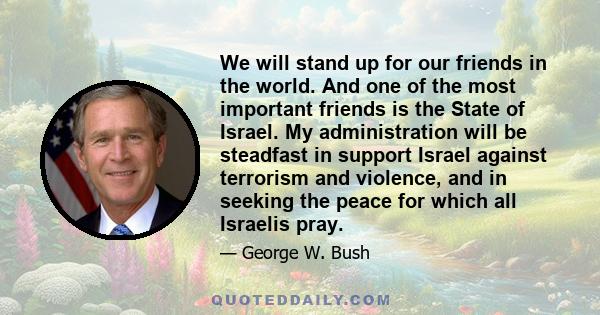 We will stand up for our friends in the world. And one of the most important friends is the State of Israel. My administration will be steadfast in support Israel against terrorism and violence, and in seeking the peace 