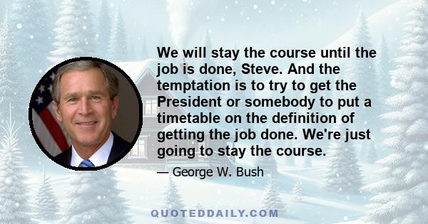 We will stay the course until the job is done, Steve. And the temptation is to try to get the President or somebody to put a timetable on the definition of getting the job done. We're just going to stay the course.