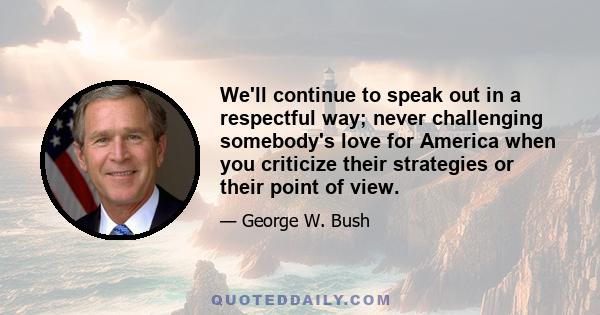 We'll continue to speak out in a respectful way; never challenging somebody's love for America when you criticize their strategies or their point of view.