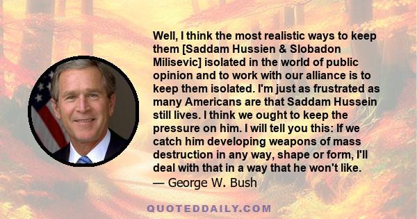 Well, I think the most realistic ways to keep them [Saddam Hussien & Slobadon Milisevic] isolated in the world of public opinion and to work with our alliance is to keep them isolated. I'm just as frustrated as many