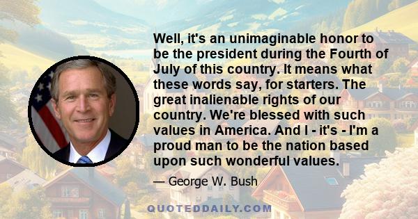 Well, it's an unimaginable honor to be the president during the Fourth of July of this country. It means what these words say, for starters. The great inalienable rights of our country. We're blessed with such values in 