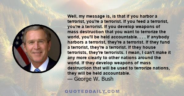 Well, my message is, is that if you harbor a terrorist, you're a terrorist. If you feed a terrorist, you're a terrorist. If you develop weapons of mass destruction that you want to terrorize the world, you'll be held