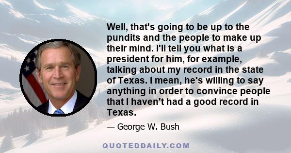 Well, that's going to be up to the pundits and the people to make up their mind. I'll tell you what is a president for him, for example, talking about my record in the state of Texas. I mean, he's willing to say