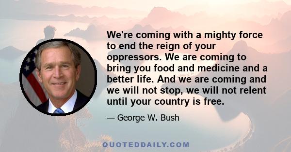 We're coming with a mighty force to end the reign of your oppressors. We are coming to bring you food and medicine and a better life. And we are coming and we will not stop, we will not relent until your country is free.