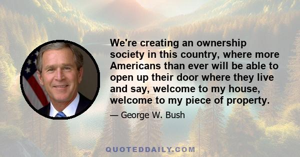 We're creating an ownership society in this country, where more Americans than ever will be able to open up their door where they live and say, welcome to my house, welcome to my piece of property.