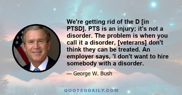 We're getting rid of the D [in PTSD]. PTS is an injury; it's not a disorder. The problem is when you call it a disorder, [veterans] don't think they can be treated. An employer says, 'I don't want to hire somebody with