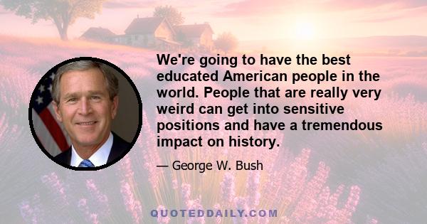 We're going to have the best educated American people in the world. People that are really very weird can get into sensitive positions and have a tremendous impact on history.