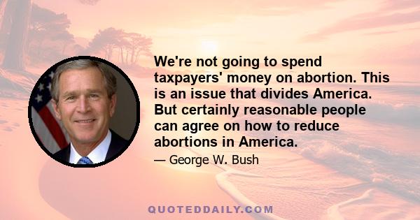 We're not going to spend taxpayers' money on abortion. This is an issue that divides America. But certainly reasonable people can agree on how to reduce abortions in America.