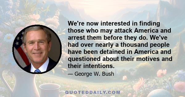 We're now interested in finding those who may attack America and arrest them before they do. We've had over nearly a thousand people have been detained in America and questioned about their motives and their intentions.