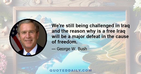 We're still being challenged in Iraq and the reason why is a free Iraq will be a major defeat in the cause of freedom.