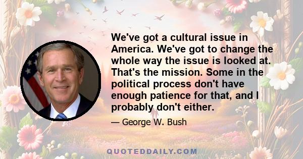 We've got a cultural issue in America. We've got to change the whole way the issue is looked at. That's the mission. Some in the political process don't have enough patience for that, and I probably don't either.