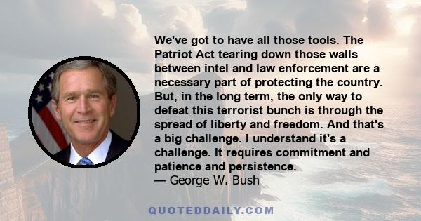 We've got to have all those tools. The Patriot Act tearing down those walls between intel and law enforcement are a necessary part of protecting the country. But, in the long term, the only way to defeat this terrorist