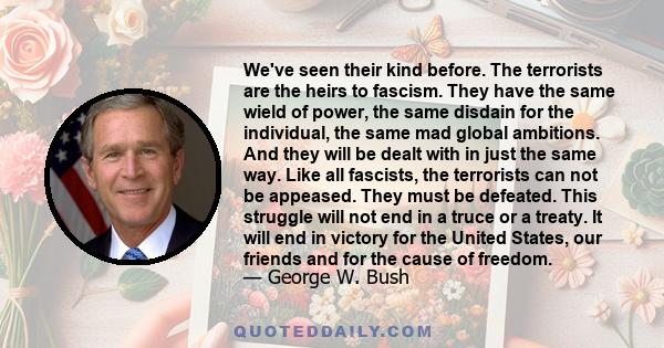 We've seen their kind before. The terrorists are the heirs to fascism. They have the same wield of power, the same disdain for the individual, the same mad global ambitions. And they will be dealt with in just the same