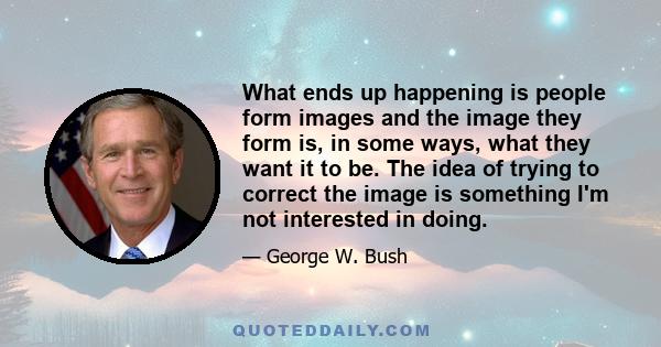 What ends up happening is people form images and the image they form is, in some ways, what they want it to be. The idea of trying to correct the image is something I'm not interested in doing.