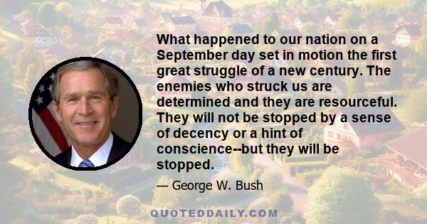 What happened to our nation on a September day set in motion the first great struggle of a new century. The enemies who struck us are determined and they are resourceful. They will not be stopped by a sense of decency