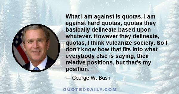 What I am against is quotas. I am against hard quotas, quotas they basically delineate based upon whatever. However they delineate, quotas, I think vulcanize society. So I don't know how that fits into what everybody