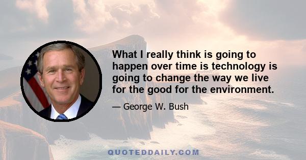 What I really think is going to happen over time is technology is going to change the way we live for the good for the environment.