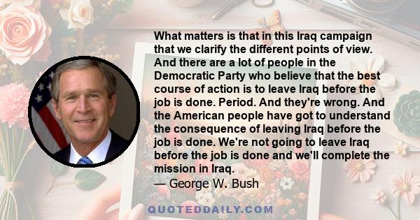 What matters is that in this Iraq campaign that we clarify the different points of view. And there are a lot of people in the Democratic Party who believe that the best course of action is to leave Iraq before the job