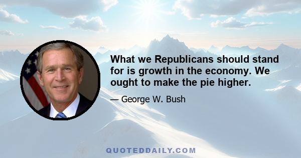 What we Republicans should stand for is growth in the economy. We ought to make the pie higher.