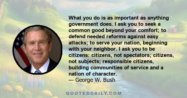 What you do is as important as anything government does. I ask you to seek a common good beyond your comfort; to defend needed reforms against easy attacks; to serve your nation, beginning with your neighbor. I ask you