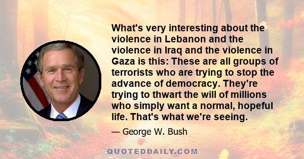 What's very interesting about the violence in Lebanon and the violence in Iraq and the violence in Gaza is this: These are all groups of terrorists who are trying to stop the advance of democracy. They're trying to