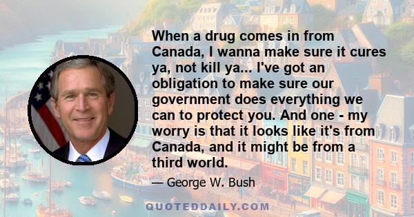 When a drug comes in from Canada, I wanna make sure it cures ya, not kill ya... I've got an obligation to make sure our government does everything we can to protect you. And one - my worry is that it looks like it's